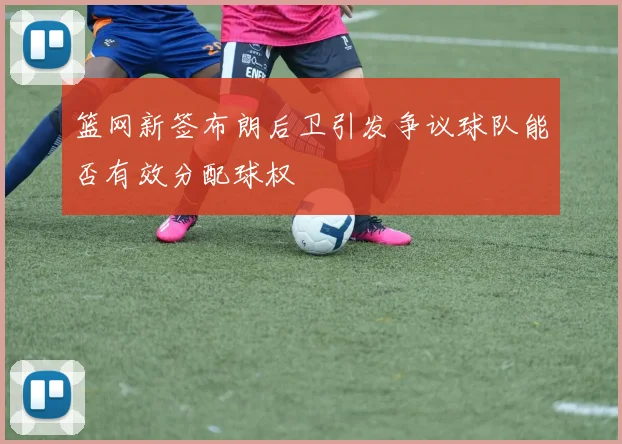 篮网新签布朗后卫引发争议球队能否有效分配球权
