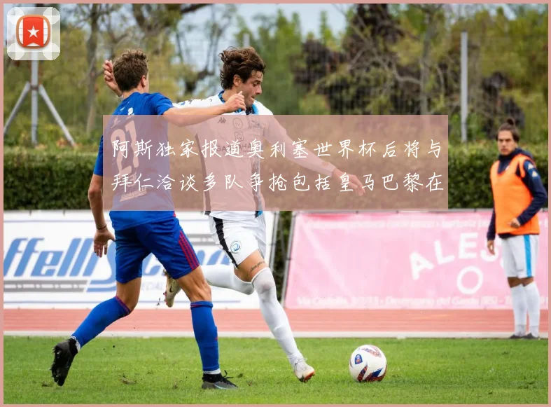 阿斯独家报道奥利塞世界杯后将与拜仁洽谈多队争抢包括皇马巴黎在内