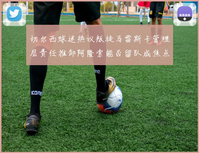 切尔西球迷热议叛徒马雷斯卡管理层责任推卸阿隆索能否留队成焦点