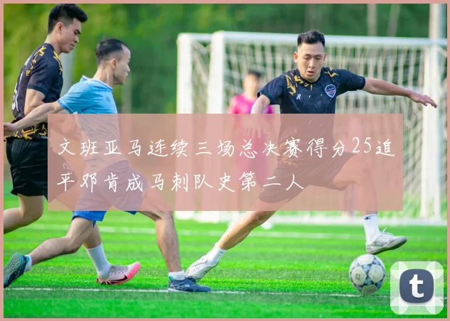 文班亚马连续三场总决赛得分25追平邓肯成马刺队史第二人