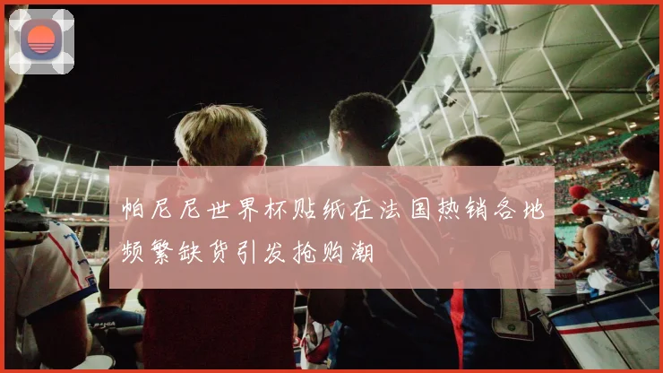 帕尼尼世界杯贴纸在法国热销各地频繁缺货引发抢购潮