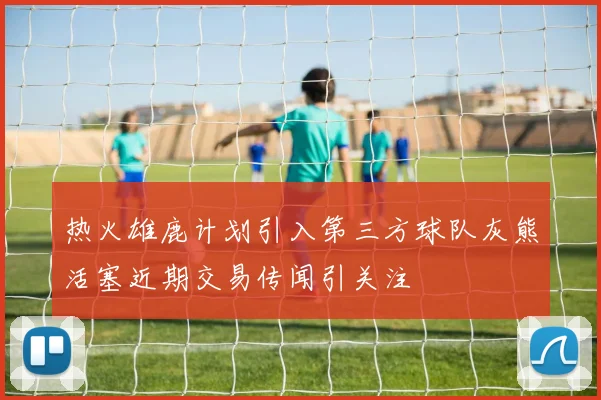 热火雄鹿计划引入第三方球队灰熊活塞近期交易传闻引关注