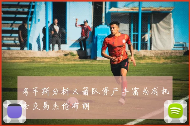 考辛斯分析火箭队资产丰富或有机会交易杰伦布朗