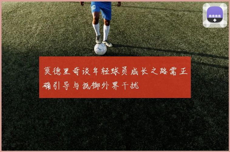 莫德里奇谈年轻球员成长之路需正确引导与抵御外界干扰