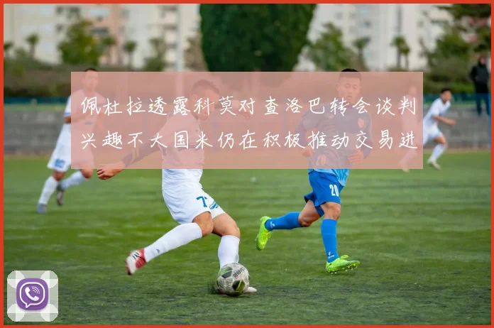 佩杜拉透露科莫对查洛巴转会谈判兴趣不大国米仍在积极推动交易进程